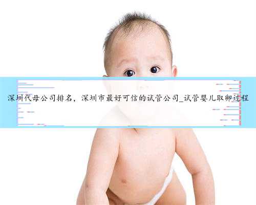 深圳代母公司排名，深圳市最好可信的试管公司_试管婴儿取卵过程