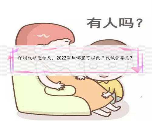 深圳代孕选性别，2022深圳哪里可以做三代试管婴儿？